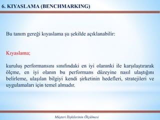 Müşteri İlişkilerinin Ölçülmesi
6. KIYASLAMA (BENCHMARKING)
Bu tanım gereği kıyaslama şu şekilde açıklanabilir:
Kıyaslama;
kuruluş performansını sınıfındaki en iyi olanınki ile karşılaştırarak
ölçme, en iyi olanın bu performans düzeyine nasıl ulaştığını
belirleme, ulaşılan bilgiyi kendi şirketinin hedefleri, stratejileri ve
uygulamaları için temel almadır.
 