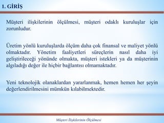 Müşteri ilişkilerinin ölçülmesi, müşteri odaklı kuruluşlar için
zorunludur.
Üretim yönlü kuruluşlarda ölçüm daha çok finansal ve maliyet yönlü
olmaktadır. Yönetim faaliyetleri süreçlerin nasıl daha iyi
geliştirileceği yönünde olmakta, müşteri istekleri ya da müşterinin
algıladığı değer ile hiçbir bağlantısı olmamaktadır.
Yeni teknolojik olanaklardan yararlanmak, hemen hemen her şeyin
değerlendirilmesini mümkün kılabilmektedir.
Müşteri İlişkilerinin Ölçülmesi
1. GİRİŞ
 