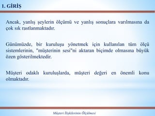 Ancak, yanlış şeylerin ölçümü ve yanlış sonuçlara varılmasına da
çok sık rastlanmaktadır.
Günümüzde, bir kuruluşu yönetmek için kullanılan tüm ölçü
sistemlerinin, "müşterinin sesi"ni aktaran biçimde olmasına büyük
özen gösterilmektedir.
Müşteri odaklı kuruluşlarda, müşteri değeri en önemli konu
olmaktadır.
Müşteri İlişkilerinin Ölçülmesi
1. GİRİŞ
 