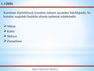 Kuruluşta ölçülebilecek konulara müşteri açısından bakıldığında, bu
konuları aşağıdaki başlıklar altında toplamak mümkündür.
Miktar
Kalite
Maliyet
Zamanlama
Müşteri İlişkilerinin Ölçülmesi
1. GİRİŞ
 