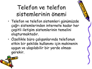 Telefon ve telefon
sistemlerinin önemi
• Telefon ve telefon sistemleri günümüzde
çağrı sistemlerinden internete kadar her
çeşitli iletişim sistemlerinin temelini
oluşturmaktadır.
• Özellikle büro çalışanlarında telefonun
etkin bir şekilde kullanımı için makinenin
uygun ve ulaşılabilir bir yerde olması
gerekir.
 
