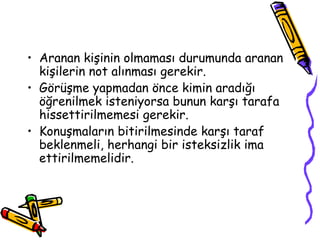 • Aranan kişinin olmaması durumunda aranan
kişilerin not alınması gerekir.
• Görüşme yapmadan önce kimin aradığı
öğrenilmek isteniyorsa bunun karşı tarafa
hissettirilmemesi gerekir.
• Konuşmaların bitirilmesinde karşı taraf
beklenmeli, herhangi bir isteksizlik ima
ettirilmemelidir.
 