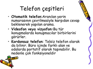 Telefon çeşitleri
• Otomatik telefon:Aranılan yerin
numarasının çevrilmesiyle karşıdan cevap
beklenerek yapılan arama.
• Videofon veya vizyofon:Bu tür
konuşmalarda konuşmacılar birbirlerini
görürler.
• Kordonsuz telefon: Telsiz telefon olarak
da bilinir. Büro içinde farklı alan ve
odalarda portatif olarak taşınabilir. Bu
nedenle çok fonksiyoneldir
 
