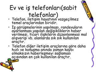 Ev ve iş telefonları(sabit
telefonlar)
• Telefon, iletişim hayatının vazgeçilmez
temel araçlarından biridir.
• İş görüşmelerinin yapılması, randevuların
ayarlanması,yapılan değişikliklerin haber
verilmesi, ticari ilişkilerin düzenlenmesi mal
alışverişi vb. alanlarda sık sık kullanılan
araçtır.
• Telefon diğer iletişim araçlarına göre daha
hızlı ve konuşma anında zaman kaybı
olmaksızın haberleşmeyi sağlaması
açısından en çok kullanılan araçtır.
 