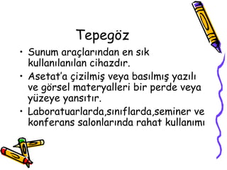 Tepegöz
• Sunum araçlarından en sık
kullanılanılan cihazdır.
• Asetat’a çizilmiş veya basılmış yazılı
ve görsel materyalleri bir perde veya
yüzeye yansıtır.
• Laboratuarlarda,sınıflarda,seminer ve
konferans salonlarında rahat kullanımı
 