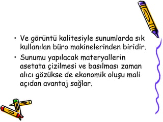 • Ve görüntü kalitesiyle sunumlarda sık
kullanılan büro makinelerinden biridir.
• Sunumu yapılacak materyallerin
asetata çizilmesi ve basılması zaman
alıcı gözükse de ekonomik oluşu mali
açıdan avantaj sağlar.
 