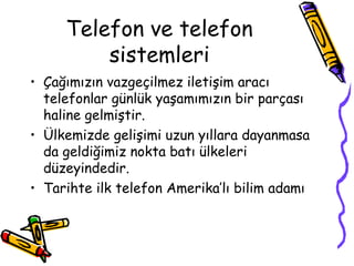 Telefon ve telefon
sistemleri
• Çağımızın vazgeçilmez iletişim aracı
telefonlar günlük yaşamımızın bir parçası
haline gelmiştir.
• Ülkemizde gelişimi uzun yıllara dayanmasa
da geldiğimiz nokta batı ülkeleri
düzeyindedir.
• Tarihte ilk telefon Amerika’lı bilim adamı
 