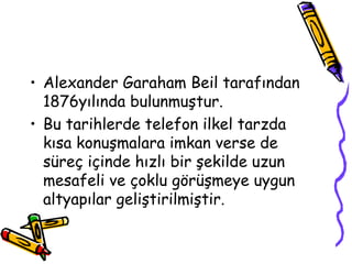 • Alexander Garaham Beil tarafından
1876yılında bulunmuştur.
• Bu tarihlerde telefon ilkel tarzda
kısa konuşmalara imkan verse de
süreç içinde hızlı bir şekilde uzun
mesafeli ve çoklu görüşmeye uygun
altyapılar geliştirilmiştir.
 