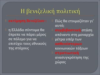  εκτίμηση Βενιζέλου :
 η Ελλάδα σύντομα θα
έπρεπε να πάρει μέρος
σε πόλεμο για να
επιτύχει τους εθνικούς
της στόχους
 Πώς θα ετοιμαζόταν γι’
αυτό;
 συμβιβαστική στάση
απέναντι στη μοναρχία
 μέτρα υπέρ των
ασθενέστερων
κοινωνικών τάξεων
 στρατιωτική
ανασυγκρότηση της
χώρας
 