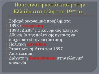  Σοβαρά οικονομικά προβλήματα
 1893 : πτώχευση
 1898 : Διεθνής Οικονομικός Έλεγχος
 Αδυναμία της πολιτικής ηγεσίας να
διαχειριστεί την κατάσταση
 Πολιτική αστάθεια
 Στρατιωτική ήττα του 1897
 Αποτέλεσμα;
 Διάχυτη η δυσαρέσκεια στην ελληνική
κοινωνία
 