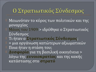  Μειωνόταν το κύρος των πολιτικών και της
μοναρχίας
 Μάιος του 1909 > ιδρύθηκε ο Στρατιωτικός
Σύνδεσμος
 Τι ήταν ο Στρατιωτικός Σύνδεσμος;
 = μια οργάνωση κατώτερων αξιωματικών
 Ποια ήταν η στάση του;
 Δυσφορία για τη βασιλική οικογένεια >
λόγω της ευνοιοκρατίας και της κακής
κατάστασης στο στρατό
 