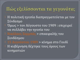  Η πολιτική ηγεσία διαπραγματεύεται με τον
Σύνδεσμο
 Όμως > τον Αύγουστο του 1909 : επιχειρεί
να συλλάβει την ηγεσία του
 Νικόλαος Ζορμπάς > επικεφαλής του
Συνδέσμου
 15 Αυγούστου 1909 > κίνημα στο Γουδί
 Η κυβέρνηση δέχτηκε τους όρους των
κινηματιών
 