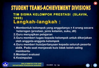 DIKLAT/BIMTEK KTSP 2009
DEPARTEMEN PENDIDIKAN NASIONAL HALAMAN 15 - 54
TIM SISWA KELOMPOK PRESTASI (SLAVIN,
1995)
Langkah-langkah :
1.Membentuk kelompok yang anggotanya + 4 orang secara
heterogen (prestasi, jenis kelamin, suku, dll)
2.Guru menyajikan pelajaran
3.Guru memberi tugas kepada kelompok untuk dikerjakan
oleh anggota-anggota kelompok
4.Guru memberi kuis/pertanyaan kepada seluruh peserta
didik. Pada saat menjawab kuis tidak boleh saling
membantu
5.Memberi evaluasi
6.Kesimpulan
 