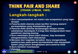 DIKLAT/BIMTEK KTSP 2009
DEPARTEMEN PENDIDIKAN NASIONAL HALAMAN 21 - 54
(FRANK LYMAN, 1985)
Langkah-langkah :
1.Guru menyampaikan inti materi dan kompetensi yang ingin
dicapai
2.Peserta didik diminta untuk berfikir tentang materi/
permasalahan yang disampaikan guru
3.Peserta didik diminta berpasangan dengan teman
sebelahnya (kelompok 2 orang) dan mengutarakan hasil
pemikiran masing-masing
4.Guru memimpin pleno kecil diskusi, tiap kelompok
mengemukakan hasil diskusinya
5.Berawal dari kegiatan tersebut, Guru mengarahkan
pembicaraan pada pokok permasalahan dan menambah
materi yang belum diungkapkan para peserta didik
6.Guru memberi kesimpulan
7.Penutup
 