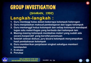 DIKLAT/BIMTEK KTSP 2009
DEPARTEMEN PENDIDIKAN NASIONAL HALAMAN 24 - 54
(SHARAN, 1992)
Langkah-langkah :
1. Guru membagi kelas dalam beberapa kelompok heterogen
2. Guru menjelaskan maksud pembelajaran dan tugas kelompok
3. Guru memanggil ketua kelompok dan setiap kelompok mendapat
tugas satu materi/tugas yang berbeda dari kelompok lain
4. Masing-masing kelompok membahas materi yang sudah ada
secara kooperatif yang bersifat penemuan
5. Setelah selesai diskusi, juru bicara kelompok menyampaikan
hasil pembahasan kelompok
6. Guru memberikan penjelasan singkat sekaligus memberi
kesimpulan
7. Evaluasi
8. Penutup
 