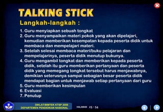 DIKLAT/BIMTEK KTSP 2009
DEPARTEMEN PENDIDIKAN NASIONAL HALAMAN 25 - 54
Langkah-langkah :
1. Guru menyiapkan sebuah tongkat
2. Guru menyampaikan materi pokok yang akan dipelajari,
kemudian memberikan kesempatan kepada peserta didik untuk
membaca dan mempelajari materi.
3. Setelah selesai membaca materi/buku pelajaran dan
mempelajarinya, peserta didik menutup bukunya.
4. Guru mengambil tongkat dan memberikan kepada peserta
didik, setelah itu guru memberikan pertanyaan dan peserta
didik yang memegang tongkat tersebut harus menjawabnya,
demikian seterusnya sampai sebagian besar peserta didik
mendapat bagian untuk menjawab setiap pertanyaan dari guru
5. Guru memberikan kesimpulan
6. Evaluasi
7. Penutup
 