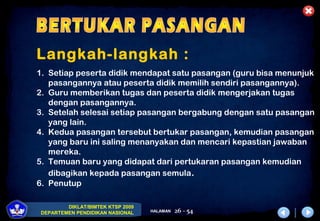 DIKLAT/BIMTEK KTSP 2009
DEPARTEMEN PENDIDIKAN NASIONAL HALAMAN 26 - 54
Langkah-langkah :
1. Setiap peserta didik mendapat satu pasangan (guru bisa menunjuk
pasangannya atau peserta didik memilih sendiri pasangannya).
2. Guru memberikan tugas dan peserta didik mengerjakan tugas
dengan pasangannya.
3. Setelah selesai setiap pasangan bergabung dengan satu pasangan
yang lain.
4. Kedua pasangan tersebut bertukar pasangan, kemudian pasangan
yang baru ini saling menanyakan dan mencari kepastian jawaban
mereka.
5. Temuan baru yang didapat dari pertukaran pasangan kemudian
dibagikan kepada pasangan semula.
6. Penutup
 