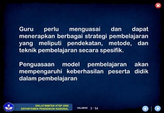 DIKLAT/BIMTEK KTSP 2009
DEPARTEMEN PENDIDIKAN NASIONAL HALAMAN 3 - 54
Guru perlu menguasai dan dapat
menerapkan berbagai strategi pembelajaran
yang meliputi pendekatan, metode, dan
teknik pembelajaran secara spesifik.
Penguasaan model pembelajaran akan
mempengaruhi keberhasilan peserta didik
dalam pembelajaran
 