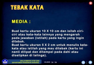 DIKLAT/BIMTEK KTSP 2009
DEPARTEMEN PENDIDIKAN NASIONAL HALAMAN 34 - 54
MEDIA :
Buat kartu ukuran 10 X 10 cm dan isilah ciri-
ciri atau kata-kata lainnya yang mengarah
pada jawaban (istilah) pada kartu yang ingin
ditebak.
Buat kartu ukuran 5 X 2 cm untuk menulis kata-
kata atau istilah yang mau ditebak (kartu ini
nanti dilipat dan ditempel pada dahi atau
diselipkan di telinga).
 