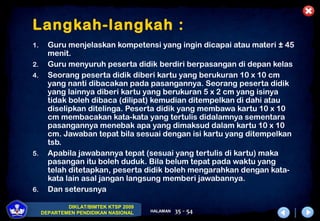 DIKLAT/BIMTEK KTSP 2009
DEPARTEMEN PENDIDIKAN NASIONAL HALAMAN 35 - 54
Langkah-langkah :
1. Guru menjelaskan kompetensi yang ingin dicapai atau materi ± 45
menit.
2. Guru menyuruh peserta didik berdiri berpasangan di depan kelas
4. Seorang peserta didik diberi kartu yang berukuran 10 x 10 cm
yang nanti dibacakan pada pasangannya. Seorang peserta didik
yang lainnya diberi kartu yang berukuran 5 x 2 cm yang isinya
tidak boleh dibaca (dilipat) kemudian ditempelkan di dahi atau
diselipkan ditelinga. Peserta didik yang membawa kartu 10 x 10
cm membacakan kata-kata yang tertulis didalamnya sementara
pasangannya menebak apa yang dimaksud dalam kartu 10 x 10
cm. Jawaban tepat bila sesuai dengan isi kartu yang ditempelkan
tsb.
5. Apabila jawabannya tepat (sesuai yang tertulis di kartu) maka
pasangan itu boleh duduk. Bila belum tepat pada waktu yang
telah ditetapkan, peserta didik boleh mengarahkan dengan kata-
kata lain asal jangan langsung memberi jawabannya.
6. Dan seterusnya
 
