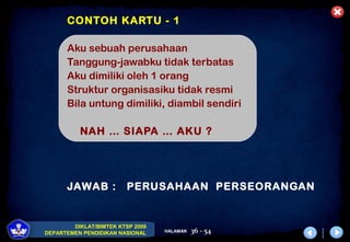 DIKLAT/BIMTEK KTSP 2009
DEPARTEMEN PENDIDIKAN NASIONAL HALAMAN 36 - 54
CONTOH KARTU - 1
Aku sebuah perusahaan
Tanggung-jawabku tidak terbatas
Aku dimiliki oleh 1 orang
Struktur organisasiku tidak resmi
Bila untung dimiliki, diambil sendiri
NAH … SIAPA … AKU ?
JAWAB : PERUSAHAAN PERSEORANGAN
 