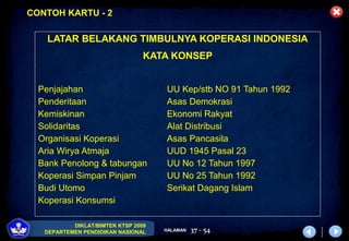DIKLAT/BIMTEK KTSP 2009
DEPARTEMEN PENDIDIKAN NASIONAL HALAMAN 37 - 54
LATAR BELAKANG TIMBULNYA KOPERASI INDONESIA
KATA KONSEP
Penjajahan UU Kep/stb NO 91 Tahun 1992
Penderitaan Asas Demokrasi
Kemiskinan Ekonomi Rakyat
Solidaritas Alat Distribusi
Organisasi Koperasi Asas Pancasila
Aria Wirya Atmaja UUD 1945 Pasal 23
Bank Penolong & tabungan UU No 12 Tahun 1997
Koperasi Simpan Pinjam UU No 25 Tahun 1992
Budi Utomo Serikat Dagang Islam
Koperasi Konsumsi
CONTOH KARTU - 2
 