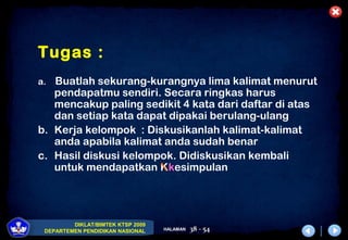 DIKLAT/BIMTEK KTSP 2009
DEPARTEMEN PENDIDIKAN NASIONAL HALAMAN 38 - 54
Tugas :
a. Buatlah sekurang-kurangnya lima kalimat menurut
pendapatmu sendiri. Secara ringkas harus
mencakup paling sedikit 4 kata dari daftar di atas
dan setiap kata dapat dipakai berulang-ulang
b. Kerja kelompok : Diskusikanlah kalimat-kalimat
anda apabila kalimat anda sudah benar
c. Hasil diskusi kelompok. Didiskusikan kembali
untuk mendapatkan Kkesimpulan
 