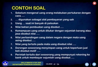 DIKLAT/BIMTEK KTSP 2009
DEPARTEMEN PENDIDIKAN NASIONAL HALAMAN 41 - 54
CONTOH SOAL
1. Sebelum mengenal uang orang melakukan pertukaran dengan
cara ….
2. … digunakan sebagai alat pembayaran yang sah
3. Uang … saat ini banyak di palsukan
4. Nilai bahan pembuatan uang disebut ….
5. Kemampuan uang untuk ditukar dengan sejumlah barang atau
jasa disebut nilai ….
6. Nilai perbandingan uang dalam negara dengan mata uang
asing disebut ….
7. Nilai yang tertulis pada mata uang disebut nilai ….
8. Dorongan seseorang menyimpan uang untuk keperluan jual
beli disebut motif ….
9. Perintah tertulis dari seseorang yang mempunyai rekening ke
bank untuk membayar sejumlah uang disebut ….
 