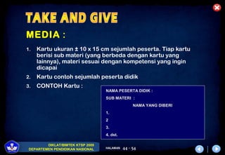 DIKLAT/BIMTEK KTSP 2009
DEPARTEMEN PENDIDIKAN NASIONAL HALAMAN 44 - 54
MEDIA :
1. Kartu ukuran ± 10 x 15 cm sejumlah peserta. Tiap kartu
berisi sub materi (yang berbeda dengan kartu yang
lainnya), materi sesuai dengan kompetensi yang ingin
dicapai
2. Kartu contoh sejumlah peserta didik
3. CONTOH Kartu :
NAMA PESERTA DIDIK :
SUB MATERI :
NAMA YANG DIBERI
1.
2
3.
4. dst.
 