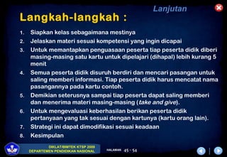 DIKLAT/BIMTEK KTSP 2009
DEPARTEMEN PENDIDIKAN NASIONAL HALAMAN 45 - 54
Langkah-langkah :
1. Siapkan kelas sebagaimana mestinya
2. Jelaskan materi sesuai kompetensi yang ingin dicapai
3. Untuk memantapkan penguasaan peserta tiap peserta didik diberi
masing-masing satu kartu untuk dipelajari (dihapal) lebih kurang 5
menit
4. Semua peserta didik disuruh berdiri dan mencari pasangan untuk
saling memberi informasi. Tiap peserta didik harus mencatat nama
pasangannya pada kartu contoh.
5. Demikian seterusnya sampai tiap peserta dapat saling memberi
dan menerima materi masing-masing (take and give).
6. Untuk mengevaluasi keberhasilan berikan peserta didik
pertanyaan yang tak sesuai dengan kartunya (kartu orang lain).
7. Strategi ini dapat dimodifikasi sesuai keadaan
8. Kesimpulan
Lanjutan
 
