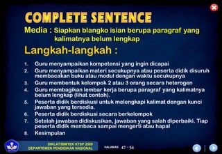 DIKLAT/BIMTEK KTSP 2009
DEPARTEMEN PENDIDIKAN NASIONAL HALAMAN 47 - 54
Media : Siapkan blangko isian berupa paragraf yang
kalimatnya belum lengkap
Langkah-langkah :
1. Guru menyampaikan kompetensi yang ingin dicapai
2. Guru menyampaikan materi secukupnya atau peserta didik disuruh
membacakan buku atau modul dengan waktu secukupnya
3. Guru membentuk kelompok 2 atau 3 orang secara heterogen
4. Guru membagikan lembar kerja berupa paragraf yang kalimatnya
belum lengkap (lihat contoh).
5. Peserta didik berdiskusi untuk melengkapi kalimat dengan kunci
jawaban yang tersedia.
6. Peserta didik berdiskusi secara berkelompok
7. Setelah jawaban didiskusikan, jawaban yang salah diperbaiki. Tiap
peserta didik membaca sampai mengerti atau hapal
8. Kesimpulan
 