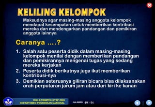 DIKLAT/BIMTEK KTSP 2009
DEPARTEMEN PENDIDIKAN NASIONAL HALAMAN 49 - 54
Maksudnya agar masing-masing anggota kelompok
mendapat kesempatan untuk memberikan kontribusi
mereka dan mendengarkan pandangan dan pemikiran
anggota lainnya
Caranya ….?
1. Salah satu peserta didik dalam masing-masing
kelompok menilai dengan memberikan pandangan
dan pemikirannya mengenai tugas yang sedang
mereka kerjakan
2. Peserta didik berikutnya juga ikut memberikan
kontribusi-nya
3. Demikian seterusnya giliran bicara bisa dilaksanakan
arah perputaran jarum jam atau dari kiri ke kanan
 
