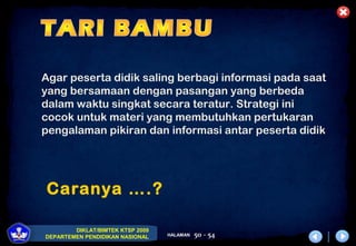 DIKLAT/BIMTEK KTSP 2009
DEPARTEMEN PENDIDIKAN NASIONAL HALAMAN 50 - 54
Caranya ….?
Agar peserta didik saling berbagi informasi pada saat
yang bersamaan dengan pasangan yang berbeda
dalam waktu singkat secara teratur. Strategi ini
cocok untuk materi yang membutuhkan pertukaran
pengalaman pikiran dan informasi antar peserta didik
 