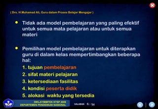 DIKLAT/BIMTEK KTSP 2009
DEPARTEMEN PENDIDIKAN NASIONAL HALAMAN 6 - 54
 Tidak ada model pembelajaran yang paling efektif
untuk semua mata pelajaran atau untuk semua
materi
 Pemilihan model pembelajaran untuk diterapkan
guru di dalam kelas mempertimbangkan beberapa
hal:
1. tujuan pembelajaran
2. sifat materi pelajaran
3. ketersediaan fasilitas
4. kondisi peserta didik
5. alokasi waktu yang tersedia
( Drs. H.Muhamad Ali, Guru dalam Proses Belajar Mengajar )
 
