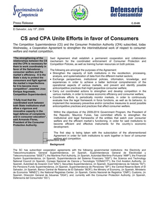 Press Release                                                                                              C.33-09

El Salvador, July 15th, 2009


      CS and CPA Unite Efforts in favor of Consumers
The Competition Superintendence (CS) and the Consumer Protection Authority (CPA) subscribed, today
Wednesday, a Cooperation Agreement to strengthen the interinstitutional work of respect to consumer
welfare and market competition.

“The strengthening of the         Said Agreement shall establish a permanent cooperation and collaboration
relationships between the CS      mechanism for the coordinated enforcement of Consumer Protection and
and the CPA is necessary for      Competition Policies, as well as training human resources on both policies.
them to work coordinately in
favor of the Salvadoran           The following are amongst the purposes of the Agreement:
consumer welfare and the          • Strengthen the capacity of both institutions in the recollection, processing,
market´s efficiency. It is the
                                    analysis, and systematization of data from the different market sectors;
State´s duty to protect the
consumers and fight against       • Exchange perspectives, institutional policies, information, knowledge, and
the market´s imperfections          experiences in order to achieve a better technical comprehension of the
for it to become more               operational aspects of various markets, and prevent and identify possible
competitive”, asserted Jose         anticompetitive practices that might jeopardize consumer welfare;
Enrique Argumedo,                 • Carry out coordinated actions to strengthen and develop competition in the
Competition Superintendent.         various markets, in order to increase economic efficiency and consumer welfare;
                                  • Coordinate efforts to periodically monitor markets, in order to continuously
“I fully trust that the             evaluate how the legal framework in force functions, as well as its behavior, to
coordinated work between            implement the necessary preventive and/or corrective measures to avoid possible
both State institutions shall       anticompetitive practices and practices that affect consumer welfare.
allow a vigorous and
innovative capacity in the           Within the objectives of the 2009-2014 Government Program, the President of
legal defense of complaints          the Republic, Mauricio Funes, has committed efforts to strengthen the
and in consumer education”,
                                     institutional and legal frameworks of the entities that watch over consumer
said Armando Flores,
                                     welfare and the efficient market´s functioning, in order for said institutions to
President of the Consumer
Protection Authority.
                                     become efficient and effective instruments for the country´s economic
                                     development.

                                     The first step is being taken with the subscription of the aforementioned
                                     Agreement in order for both institutions to work together in favor of consumer
                                     welfare and competition.
                               septiembre 2006
                                  Background

The SC has subscribed cooperation agreements with the following governmental institutions: the Electricity and
Telecommunications General Superintendence, (in Spanish, Superintendencia General de Electricidad y
Telecomunicaciones “SIGET”); the Maritime Port Authority, (in Spanish, Autoridad Marítima Portuaria “AMP”); the Financial
System Superintendence, (in Spanish, Superintendencia del Sistema Financiero “SSF”); the Science and Technology
National Council (in Spanish, Consejo Nacional de Ciencia y Tecnología “CONACYT”); the Civil Aviation Authority, (in
Spanish, Autoridad de Aviación Civil “AAC”); Securities Superintendence, (in Spanish, Superintendencia de Valores “SV”);
the Pensions Funds Superintendence, (in Spanish, Superintendencia de Pensiones “SP”); the Central Reserve Bank of El
Salvador, (in Spanish, Banco Central de Reserva de El Salvador “BCR”); the Ministry of Economy, (in Spanish, Ministerio
de Economía “MINEC”); the National Registries Center, (in Spanish, Centro Nacional de Registros “CNR”); Customs, (in
Spanish, Dirección General de Aduanas “DGA”); and, currently with the Consumer Protection Authority, (in Spanish,
Defensoría del Consumidor “DC”).
 