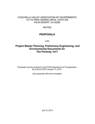 COACHELLA VALLEY ASSOCIATION OF GOVERNMENTS
      73-710 FRED WARING DRIVE, SUITE 200
             PALM DESERT, CA 92260

                             INVITES


                         PROPOSALS

                                FOR

Project Master Planning, Preliminary Engineering, and
           Environmental Documents for
                  The Parkway 1e11




 Proposals must be received by the CVAG Department of Transportation
                 By 2:00 pm (PDT) August 13, 2012.

                 Late proposals will not be accepted.




                            July 16, 2012
 