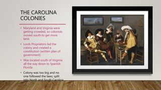 THE CAROLINA
COLONIES
• Maryland and Virginia were
getting crowded, so colonists
moved south to get more
land.
• Lords Proprietors led the
colony and created a
constitution (written plan of
government)
• Was located south of Virginia
all the way down to Spanish
Florida
• Colony was too big and no
one followed the laws; split
into North and South Carolina
 