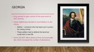 GEORGIA
• King wanted to gain control of the area south of
the Carolinas
• James Oglethorpe decided to send debtors to the
colony
• Debtor – someone who has been put in prison
for owing money
• These settlers had to defend the land but
could start a new life
• Farms did NOT allow slavery at first, but eventually
did, which increased the number of plantations
 