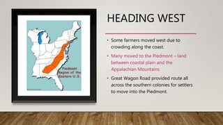 HEADING WEST
• Some farmers moved west due to
crowding along the coast.
• Many moved to the Piedmont – land
between coastal plain and the
Appalachian Mountains
• Great Wagon Road provided route all
across the southern colonies for settlers
to move into the Piedmont.
 