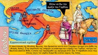 Θέλω να δω την
άμαξα του Γορδίου.
Η πρωτεύουσα της Μεγάλης Φρυγίας, που βρισκόταν κοντά στον Σαγγάριο ποταμό (στα βάθη της
Μικράς Ασίας). Στην ακρόπολή της υπήρχαν τα ανάκτορα και η άμαξα του Γορδίου, πατέρα του
θρυλικού βασιλιά Μίδα, η οποία είχε προσφερθεί ως αφιέρωμα στον Δία. Η παράδοση έλεγε πως
όποιος έλυνε τον γόρδιο δεσμό θα γινόταν κύριος της Ασίας.
 