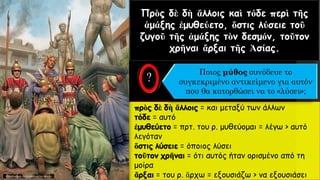 Πρὸς δὲ δὴ ἄλλοις καὶ τόδε περὶ τῆς
ἁμάξης ἐμυθεύετο, ὅστις λύσειε τοῦ
ζυγοῦ τῆς ἁμάξης τὸν δεσμόν, τοῦτον
χρῆναι ἄρξαι τῆς Ἀσίας.
πρὸς δὲ δὴ ἄλλοις = και μεταξύ των άλλων
τόδε = αυτό
ἐμυθεύετο = πρτ. του ρ. μυθεύομαι = λέγω > αυτό
λεγόταν
ὅστις λύσειε = όποιος λύσει
τοῦτον χρῆναι = ότι αυτός ήταν ορισμένο από τη
μοίρα
ἄρξαι = του ρ. ἄρχω = εξουσιάζω > να εξουσιάσει
Ποιος μύθος συνόδευε το
συγκεκριμένο αντικείμενο για αυτόν
που θα κατορθώσει να το «λύσει»;
 