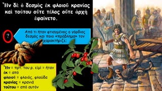 Ἦν δὲ ὁ δεσμὸς ἐκ φλοιοῦ κρανίας
καὶ τούτου οὔτε τέλος οὔτε ἀρχὴ
ἐφαίνετο.
Ἦν = πρτ. του ρ. εἰμί = ήταν
ἐκ = από
φλοιοῦ = φλοιός, φλούδα
κρανίας = κρανιά
τούτου = από αυτόν
Από τι ήταν φτιαγμένος ο γόρδιος
δεσμός και ποιο «πρόβλημα» τον
χαρακτήριζε;
 