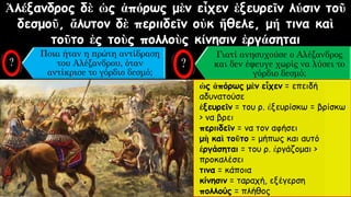 Ἀλέξανδρος δὲ ὡς ἀπόρως μὲν εἶχεν ἐξευρεῖν λύσιν τοῦ
δεσμοῦ, ἄλυτον δὲ περιιδεῖν οὐκ ἤθελε, μή τινα καὶ
τοῦτο ἐς τοὺς πολλοὺς κίνησιν ἐργάσηται
Ποια ήταν η πρώτη αντίδραση
του Αλέξανδρου, όταν
αντίκρισε το γόρδιο δεσμό;
Γιατί ανησυχούσε ο Αλέξανδρος
και δεν έφευγε χωρίς να λύσει το
γόρδιο δεσμό;
ὡς ἀπόρως μὲν εἶχεν = επειδή
αδυνατούσε
ἐξευρεῖν = του ρ. ἐξευρίσκω = βρίσκω
> να βρει
περιιδεῖν = να τον αφήσει
μὴ καὶ τοῦτο = μήπως και αυτό
ἐργάσηται = του ρ. ἐργάζομαι >
προκαλέσει
τινα = κάποια
κίνησιν = ταραχή, εξέγερση
πολλούς = πλήθος
 