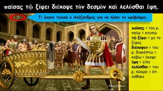 παίσας τῷ ξίφει διέκοψε τὸν δεσμὸν καὶ λελύσθαι ἔφη.
παίσας = του ρ.
παίω = κτυπώ
τῷ ξίφει = με το
ξίφος
διέκοψεν = του
ρ. διακόπτω =
κόβω > έκοψε
ἔφη = είπε
λελύσθαι = του
ρ. λύομαι = ότι
λύθηκε
Τι έκανε τελικά ο Αλέξανδρος για να λύσει το πρόβλημα;
 