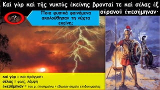 Καὶ γὰρ καὶ τῆς νυκτὸς ἐκείνης βρονταί τε καὶ σέλας ἐξ
οὐρανοῦ ἐπεσήμηναν·
καὶ γὰρ = και πράγματι
σέλας = φως, λάμψη
ἐπεσήμηναν = του ρ. ἐπισημαίνω > έδωσαν σημείο επιδοκιμασίας
Ποια φυσικά φαινόμενα
ακολούθησαν τη νύχτα
εκείνη;
 