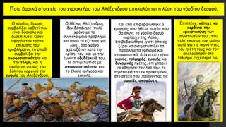 Ποια βασικά στοιχεία του χαρακτήρα του Αλέξανδρου αποκαλύπτει η λύση του γόρδιου δεσμού;
Ο γόρδιος δεσμός
συμβολίζει καθετί που
είναι δύσκολο και
δυσεπίλυτο. Όσον
αφορά στον τρόπο
επίλυσης του
προβλήματος το σπαθί
συμβολίζει την
αποφασιστικότητα και
την τόλμη, και η
αφαίρεση απλώς του
ξύλινου καρφιού την
ευφυία του Αλεξάνδρου.
Ο Μέγας Αλέξανδρος
δεν δαπάνησε πολύ
χρόνο με το
συγκεκριμένο πρόβλημα
και αφού το εξέτασε για
λίγο , όσο χρόνο
χρειαζόταν κατά την
κρίση του και με την
έμφυτη οξυδέρκειά του,
το αντιμετώπισε με
αποφασιστικότητα και
το έλυσε γρήγορα και
εύκολα.
Και έτσι επιβεβαιώθηκε ο
χρησμός που ήθελε αυτόν που
θα έλυνε το γόρδιο δεσμό
κυρίαρχο της Ασίας.
Επιβεβαιώθηκε ,γιατί όποιος
ξέρει να αντιμετωπίζει τα
προβλήματα γρήγορα και
αποφασιστικά, δείχνει ότι είναι
ικανός, τολμηρός, ευφυής και
δυναμικός ηγέτης, ότι μπορεί
να οδηγήσει τον λαό του, το
στράτευμά του εν προκειμένω,
στο στόχο του ,παίρνοντας τις
σωστές αποφάσεις.
Επιπλέον, πέτυχε να
κερδίσει την
εμπιστοσύνη των
στρατιωτών του , που
πείστηκαν με τον τρόπο
αυτό για τις ικανότητες
του ηγέτη τους και τον
ακολούθησαν στο
τολμηρό εγχείρημά του.
 