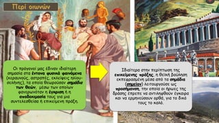 Οι πρόγονοί μας έδιναν ιδιαίτερη
σημασία στα έντονα φυσικά φαινόμενα
(κεραυνούς, αστραπές, εκλείψεις ηλίου-
σελήνης), τα οποία θεωρούσαν σημάδια
των θεών, μέσω των οποίων
φανερωνόταν η έγκριση ή η
αποδοκιμασία τους για μια
συντελεσθείσα ή επικείμενη πράξη.
Ιδιαίτερα στην περίπτωση της
επικείμενης πράξης, η θεϊκή βούληση
εκπεφρασμένη μέσα από τα σημάδια
(σημεῖον) λειτουργούσε ως
προσήμανση, την οποία οι ήρωες της
δράσης έπρεπε να αντιληφθούν έγκαιρα
και να ερμηνεύσουν ορθά, για το δικό
τους το καλό.
 