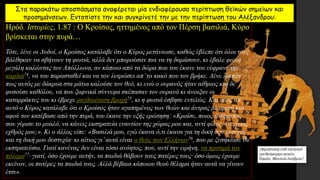 Στα παρακάτω αποσπάσματα αναφέρεται μία ενδιαφέρουσα περίπτωση θεϊκών σημείων και
προσημάνσεων. Εντοπίστε την και συγκρίνετέ την με την περίπτωση του Αλέξανδρου:
Ηρόδ. Ιστορίες, 1.87 : Ο Κροίσος, ηττημένος από τον Πέρση βασιλιά, Κύρο
βρίσκεται στην πυρά…
Τότε, λένε οι Λυδοί, ο Κροίσος κατάλαβε ότι ο Κύρος μετάνιωσε, καθώς έβλεπε ότι όλοι τους
βάλθηκαν να σβήνουν τη φωτιά, αλλά δεν μπορούσαν πια να τη δαμάσουν, κι έβαλε φωνή
μεγάλη καλώντας τον Απόλλωνα, αν κάποιο από τα δώρα που του έκανε του εύφρανε την
καρδιά74, να του παρασταθεί και να τον λυτρώσει απ’το κακό που τον βρήκε. Λένε λοιπόν
πως αυτός με δάκρυα στα μάτια καλούσε τον θεό, κι ενώ ο ουρανός ήταν αίθριος και δε
φυσούσε καθόλου, να που ξαφνικά σύννεφα σκέπασαν τον ουρανό κι άνοιξαν οι
καταρράκτες του κι έβρεχε ραγδαιότατη βροχή75, κι η φωτιά έσβησε εντελώς. Και, πως απ’
αυτό ο Κύρος κατάλαβε ότι ο Κροίσος ήταν αγαπημένος των θεών και άντρας με αρετή και,
αφού τον κατέβασε από την πυρά, του έκανε την εξής ερώτηση: «Κροίσε, ποιος άνθρωπος
σου γύρισε το μυαλό, να κάνεις εκστρατεία εναντίον της χώρας μου και, αντί φίλος, να γίνεις
εχθρός μου;». Κι ο άλλος είπε: «Βασιλιά μου, εγώ έκανα ό,τι έκανα για τη δική σου ευτυχία
και τη δική μου δυστυχία· κι αίτιος γι’αυτά είναι ο θεός των Ελλήνων76, που με ξεσήκωσε να
εκστρατεύσω. Γιατί κανένας δεν είναι τόσο ανόητος, που, αντί την ειρήνη, να προτιμά τον
πόλεμο77· γιατί, όσο έχουμε αυτήν, τα παιδιά θάβουν τους πατέρες τους· όσο όμως έχουμε
εκείνον, οι πατέρες τα παιδιά τους. Αλλά βέβαια κάποιου θεού θέλημα ήταν αυτά να γίνουν
έτσι».
 