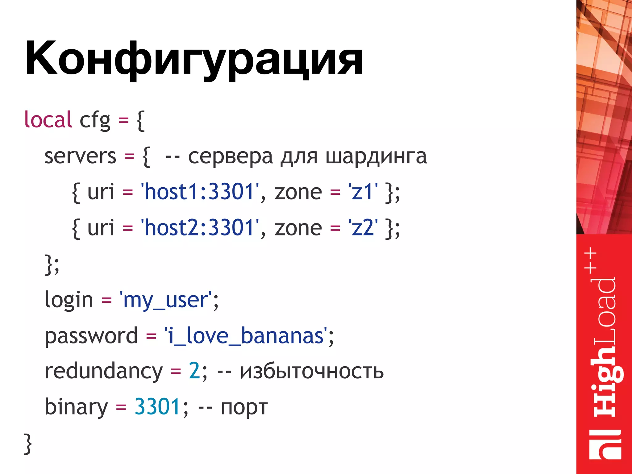 Конфигурация local cfg = { servers = { -- сервера для шардинга { uri = 'host1:3301', zone = 'z1' }; { uri = 'host2:3301', zone = 'z2' }; }; login = 'my_user'; password = 'i_love_bananas'; redundancy = 2; -- избыточность binary = 3301; -- порт } 