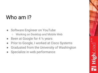 Who am I?
● Software Engineer on YouTube
○ Working on Desktop and Mobile Web
● Been at Google for 4 ½ years
● Prior to Goo...